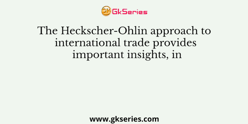 The Heckscher-Ohlin approach to international trade provides important insights, in