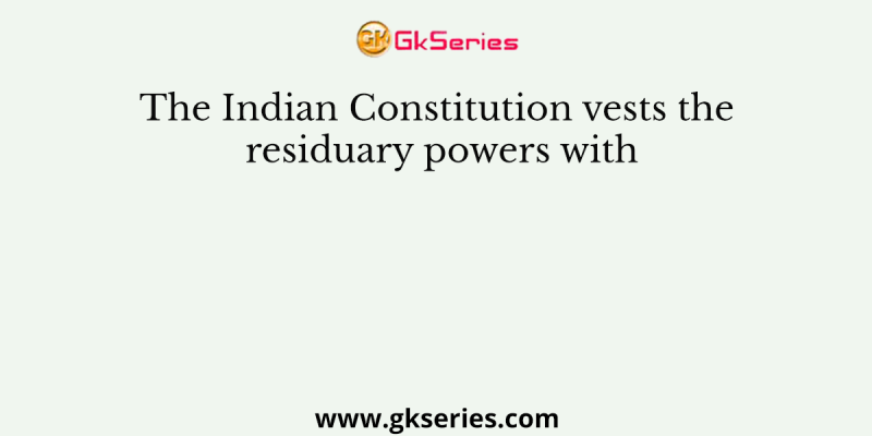 The Indian Constitution vests the residuary powers with