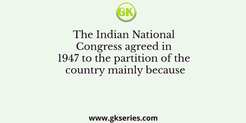 The Indian National Congress agreed in 1947 to the partition of the country mainly because