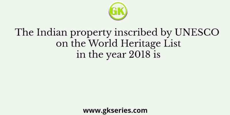 The Indian property inscribed by UNESCO on the World Heritage List in the year 2018 is