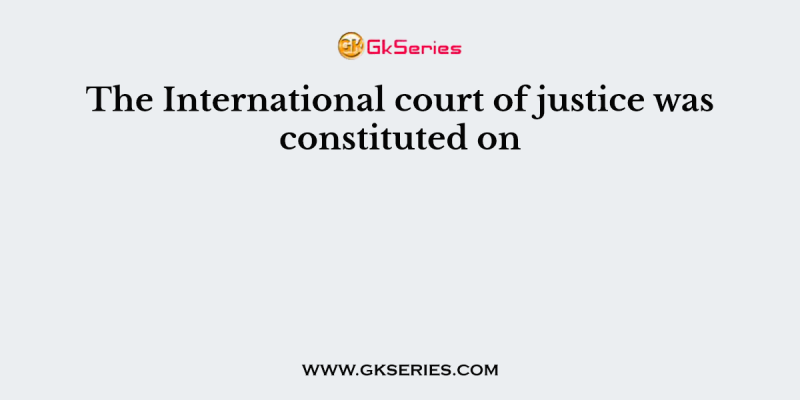 The International court of justice was constituted on