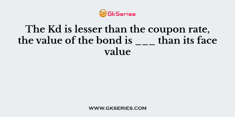 The Kd is lesser than the coupon rate, the value of the bond is ___ than its face value