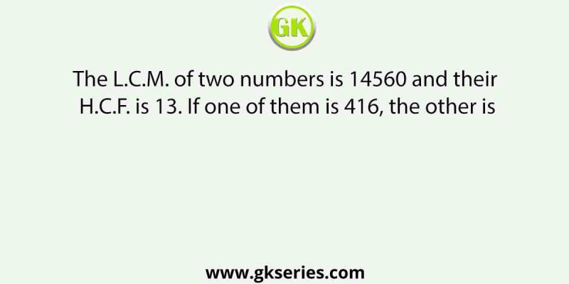 The L.C.M. of two numbers is 14560 and their H.C.F. is 13. If one of them is 416, the other is