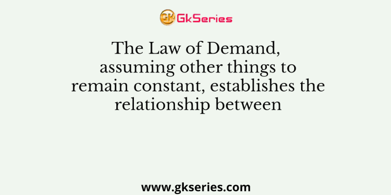 The Law of Demand, assuming other things to remain constant, establishes the relationship between