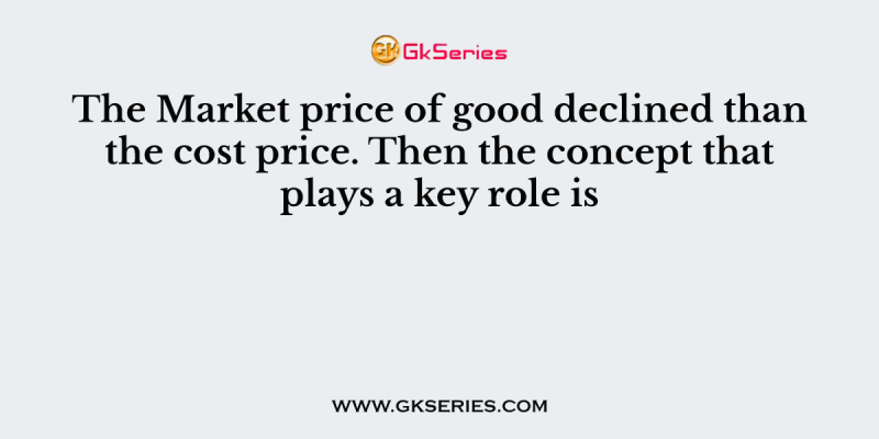The Market price of good declined than the cost price. Then the concept that plays a key role is