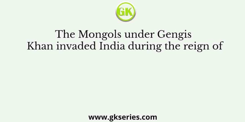 The Mongols under Gengis Khan invaded India during the reign of