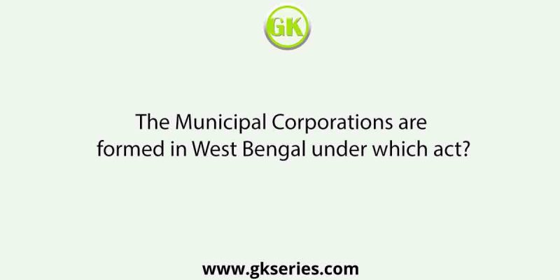 The Municipal Corporations are formed in West Bengal under which act?