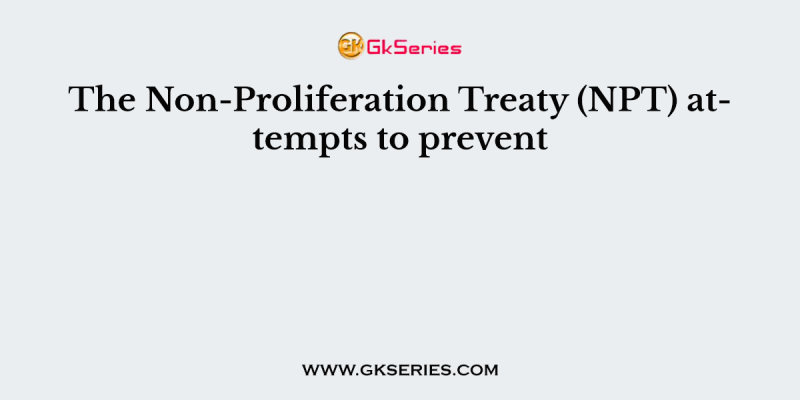 The Non-Proliferation Treaty (NPT) attempts to prevent