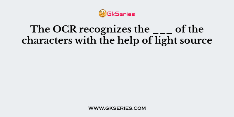 The OCR recognizes the ___ of the characters with the help of light source