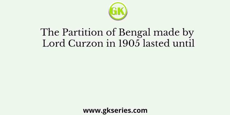 The Partition of Bengal made by Lord Curzon in 1905 lasted until