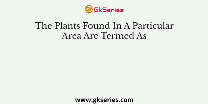 The Plants Found In A Particular Area Are Termed As