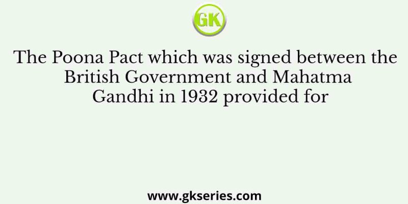 The Poona Pact which was signed between the British Government and Mahatma Gandhi in 1932 provided for