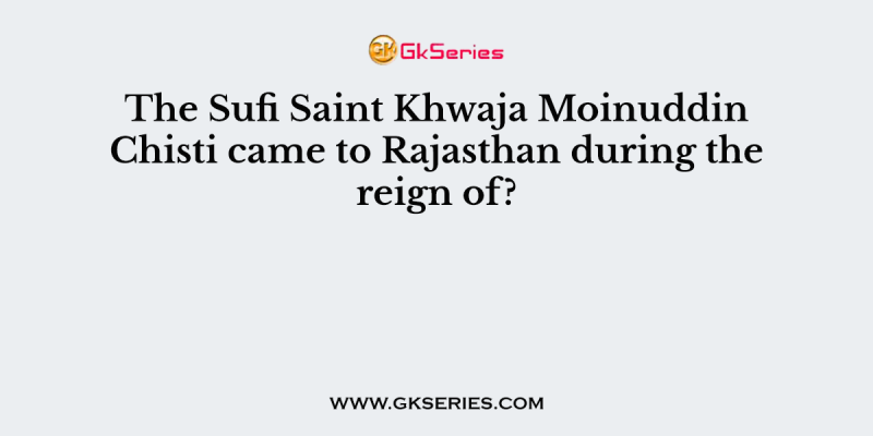 The Sufi Saint Khwaja Moinuddin Chisti came to Rajasthan during the reign of?