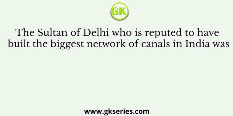 The Sultan of Delhi who is reputed to have built the biggest network of canals in India was