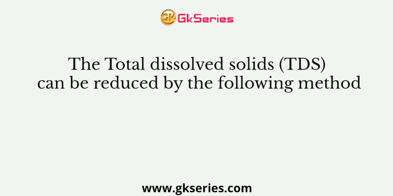 The Total dissolved solids (TDS) can be reduced by the following method