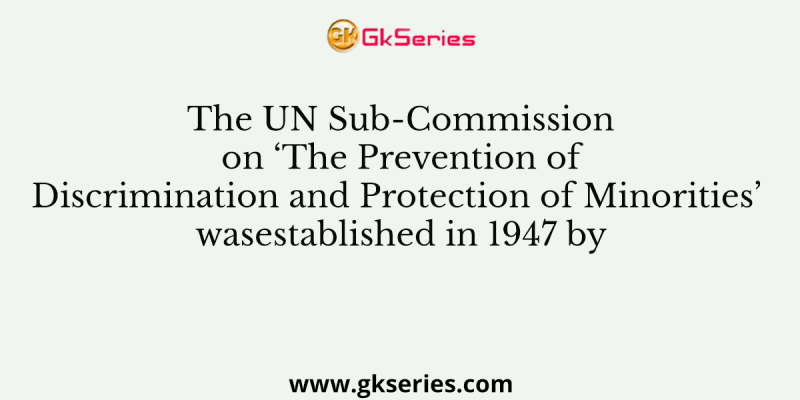 The UN Sub-Commission on ‘The Prevention of Discrimination and Protection of Minorities’ wasestablished in 1947 by