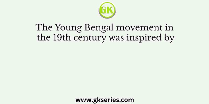 The Young Bengal movement in the 19th century was inspired by