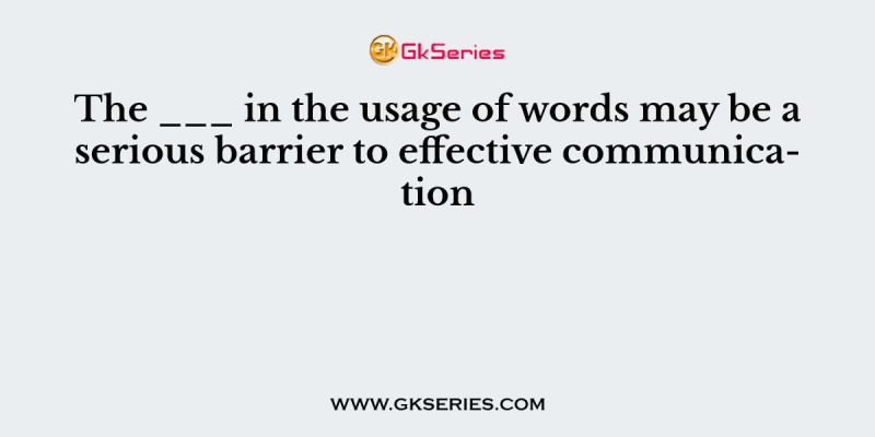 The ___ in the usage of words may be a serious barrier to effective communication