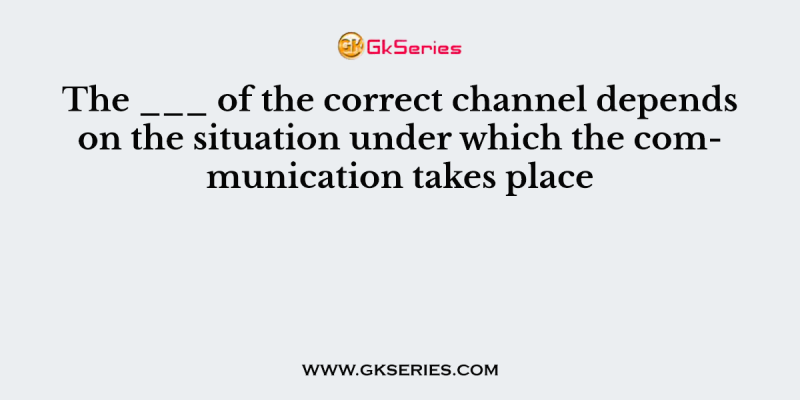 The ___ of the correct channel depends on the situation under which the communication takes place