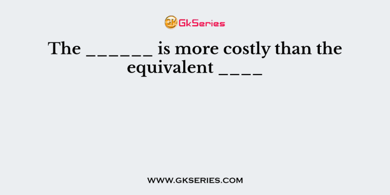 The ______ is more costly than the equivalent ____