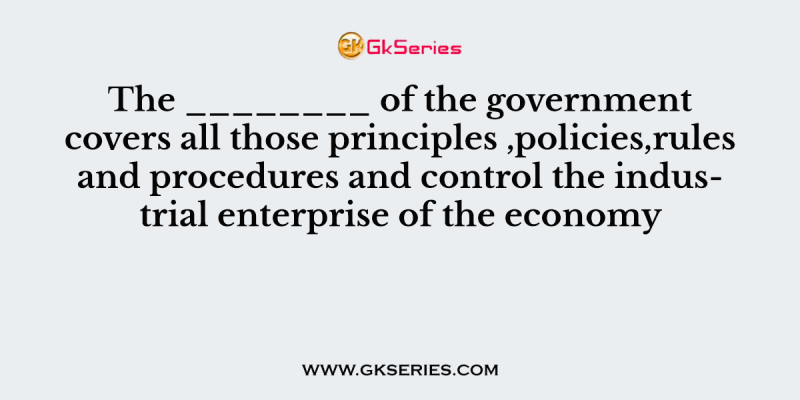 The ________ of the government covers all those principles ,policies,rules and procedures and control the industrial enterprise of the economy