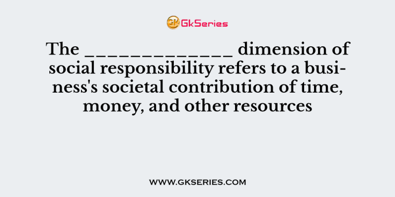 The _____________ dimension of social responsibility refers to a business’s societal contribution of time, money, and other resources