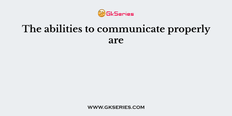 The abilities to communicate properly are