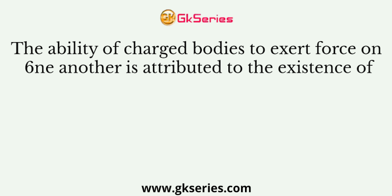 The ability of charged bodies to exert force on 6ne another is attributed to the existence of