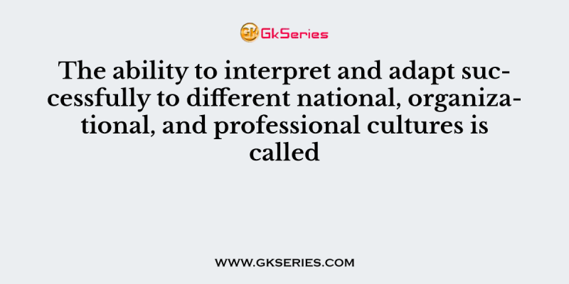 The ability to interpret and adapt successfully to different national, organizational, and professional cultures is called