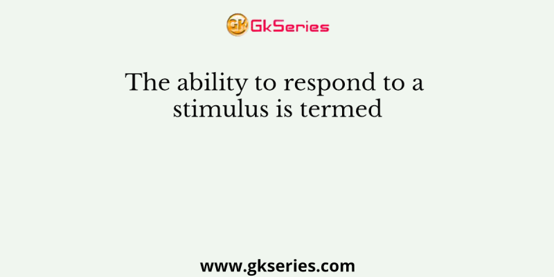 The ability to respond to a stimulus is termed