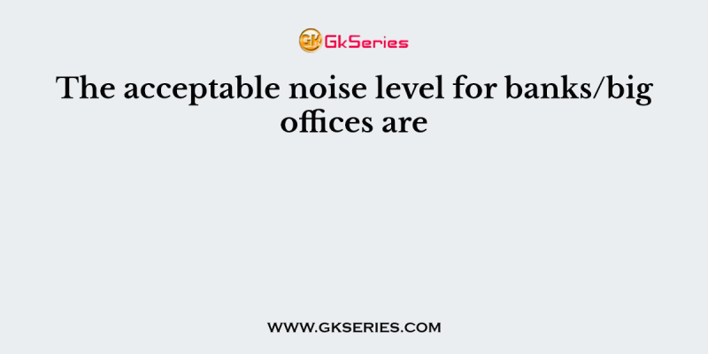 The acceptable noise level for banks/big offices are