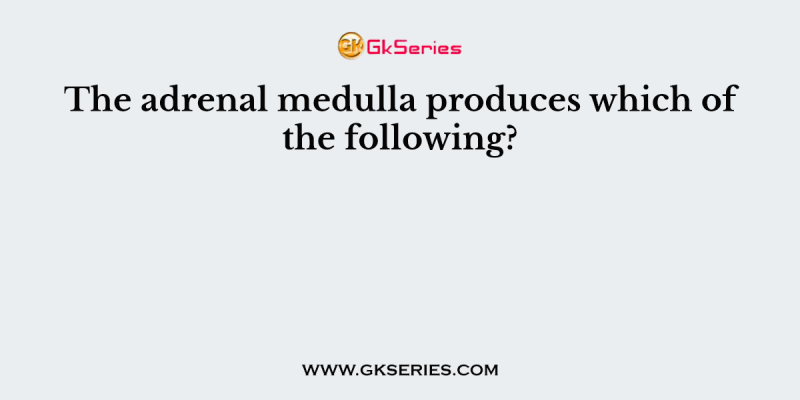 The adrenal medulla produces which of the following?