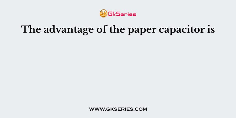 The advantage of the paper capacitor is