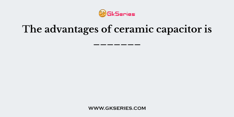 The advantages of ceramic capacitor is _______