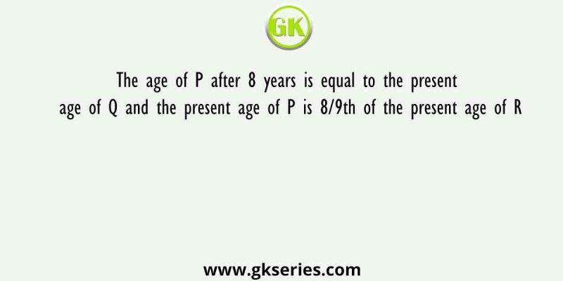 The age of P after 8 years is equal to the present age of Q and the present age of P is 8/9th of the present age of R
