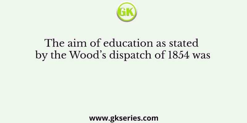 The aim of education as stated by the Wood’s dispatch of 1854 was