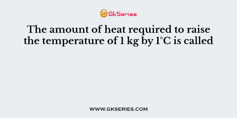 The amount of heat required to raise the temperature of 1 kg by 1°C is called