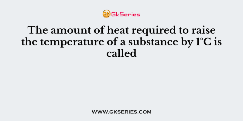 The amount of heat required to raise the temperature of a substance by 1°C is called
