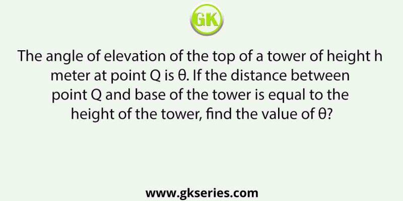 The angle of elevation of the top of a tower of height h meter at point Q is θ. If the distance between point Q and base of the tower is equal to the height of the tower, find the value of θ?