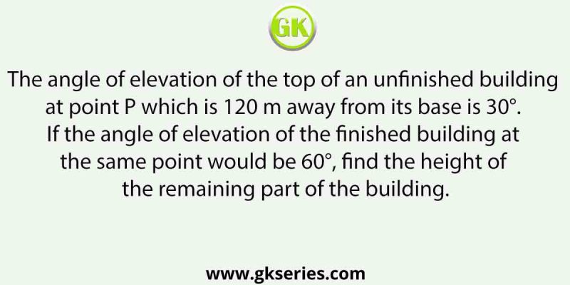 The angle of elevation of the top of an unfinished building at point P which is 120 m away from its base is 30°. If the angle of elevation of the finished building at the same point would be 60°, find the height of the remaining part of the building.