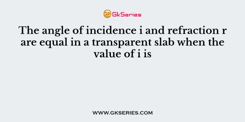 The angle of incidence i and refraction r are equal in a transparent slab when the value of i is