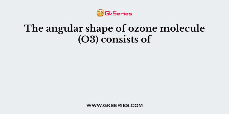 The angular shape of ozone molecule (O3) consists of