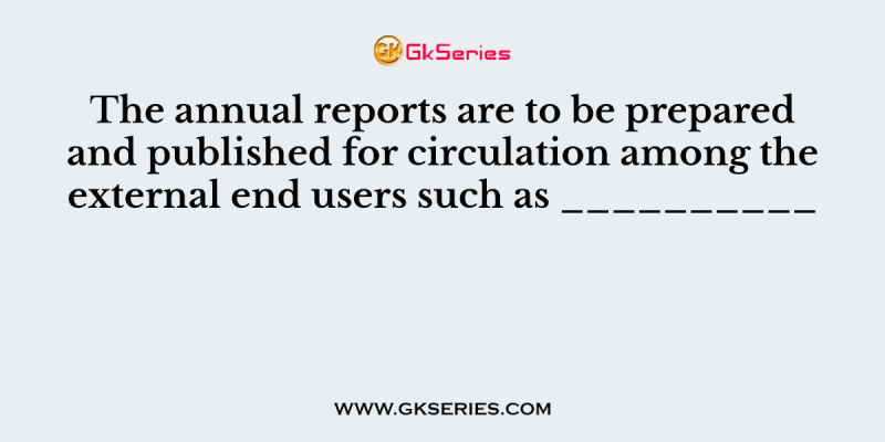 The annual reports are to be prepared and published for circulation among the external end users such as __________