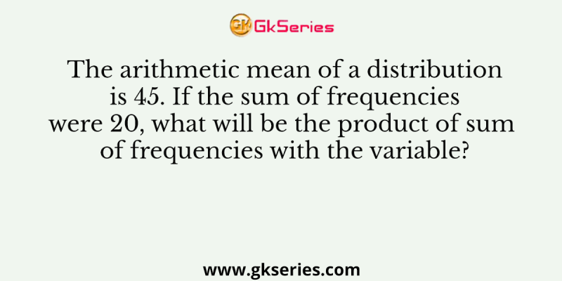 The arithmetic mean of a distribution is 45. If the sum of frequencies were 20, what will be the product of sum of frequencies with the variable?