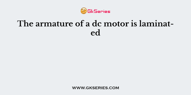 The armature of a dc motor is laminated