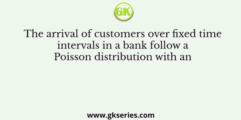 The arrival of customers over fixed time intervals in a bank follow a Poisson distribution with an
