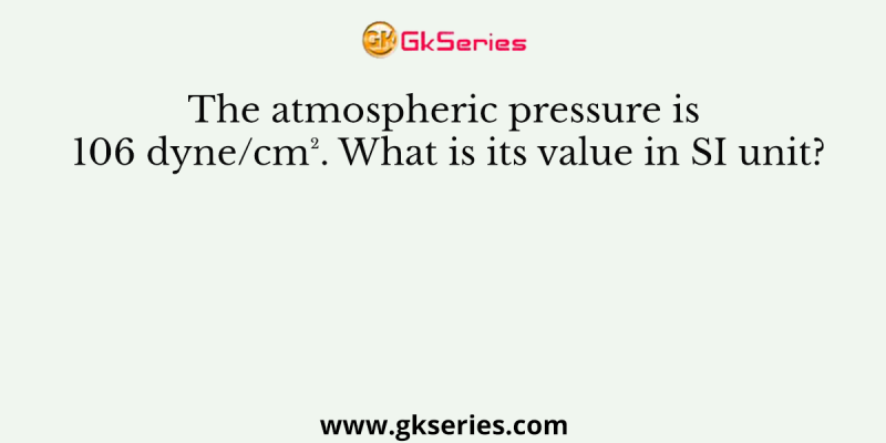 The atmospheric pressure is 106 dyne/cm². What is its value in SI unit?