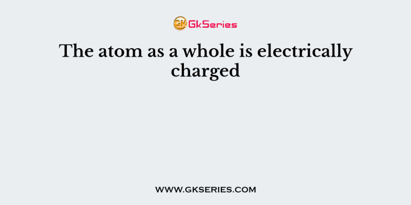 The atom as a whole is electrically charged