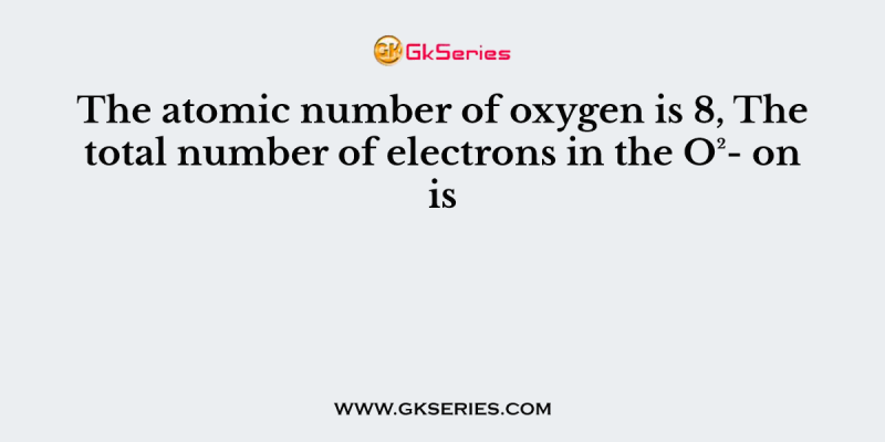 The atomic number of oxygen is 8, The total number of electrons in the O²- on is