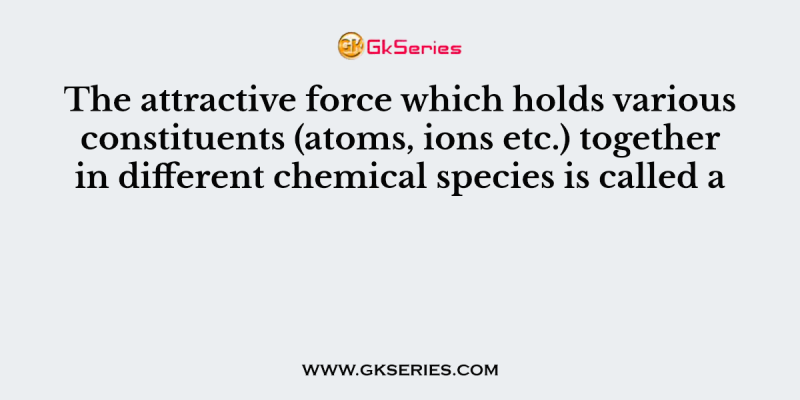 The attractive force which holds various constituents (atoms, ions etc.) together in different chemical species is called a